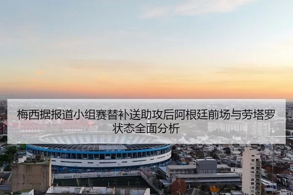 梅西据报道小组赛替补送助攻后阿根廷前场与劳塔罗状态全面分析