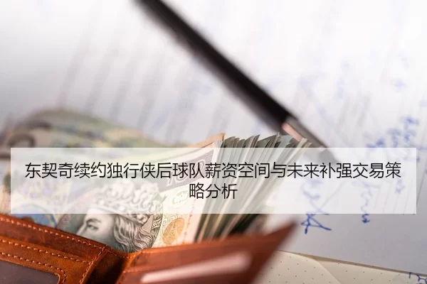 东契奇续约独行侠后球队薪资空间与未来补强交易策略分析